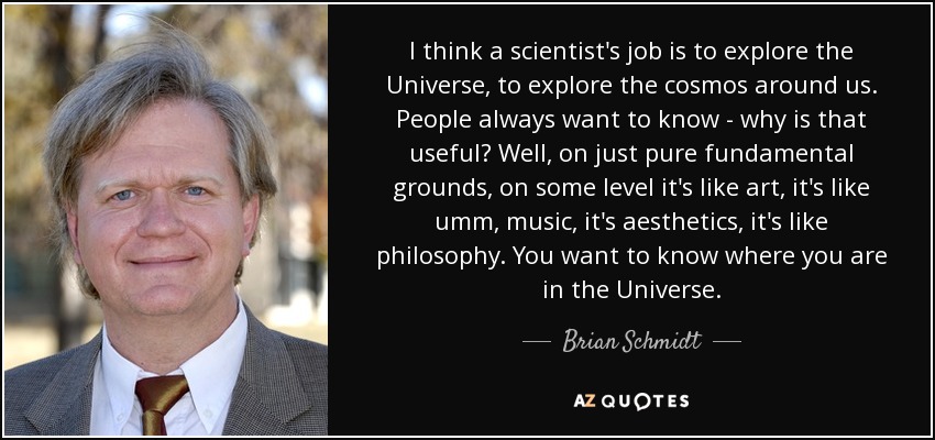 I think a scientist's job is to explore the Universe, to explore the cosmos around us. People always want to know - why is that useful? Well, on just pure fundamental grounds, on some level it's like art, it's like umm, music, it's aesthetics, it's like philosophy. You want to know where you are in the Universe. - Brian Schmidt