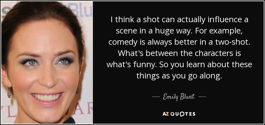 I think a shot can actually influence a scene in a huge way. For example, comedy is always better in a two-shot. What's between the characters is what's funny. So you learn about these things as you go along. - Emily Blunt
