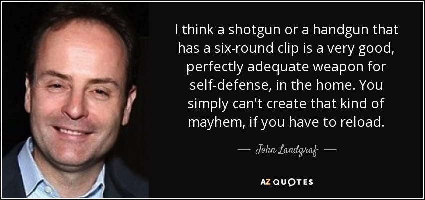 I think a shotgun or a handgun that has a six-round clip is a very good, perfectly adequate weapon for self-defense, in the home. You simply can't create that kind of mayhem, if you have to reload. - John Landgraf