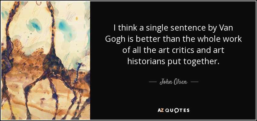 I think a single sentence by Van Gogh is better than the whole work of all the art critics and art historians put together. - John Olsen