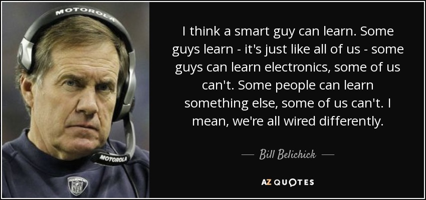 I think a smart guy can learn. Some guys learn - it's just like all of us - some guys can learn electronics, some of us can't. Some people can learn something else, some of us can't. I mean, we're all wired differently. - Bill Belichick
