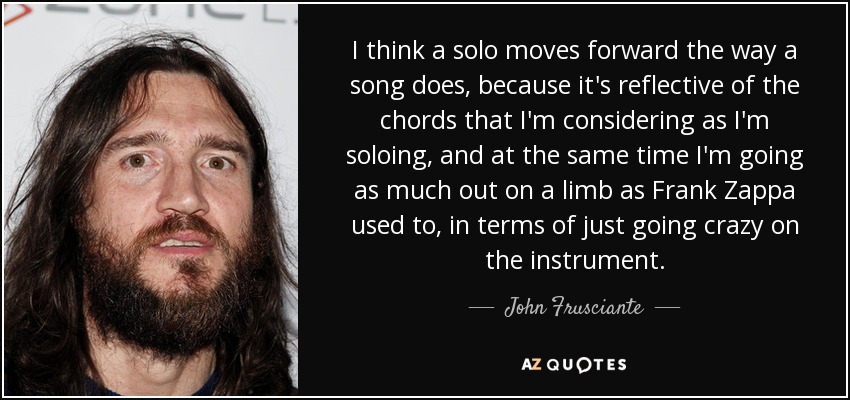 I think a solo moves forward the way a song does, because it's reflective of the chords that I'm considering as I'm soloing, and at the same time I'm going as much out on a limb as Frank Zappa used to, in terms of just going crazy on the instrument. - John Frusciante