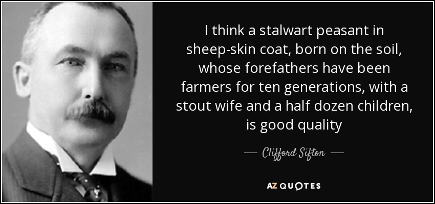 I think a stalwart peasant in sheep-skin coat, born on the soil, whose forefathers have been farmers for ten generations, with a stout wife and a half dozen children, is good quality - Clifford Sifton