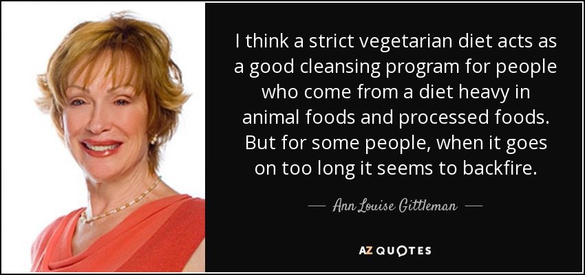 I think a strict vegetarian diet acts as a good cleansing program for people who come from a diet heavy in animal foods and processed foods. But for some people, when it goes on too long it seems to backfire. - Ann Louise Gittleman
