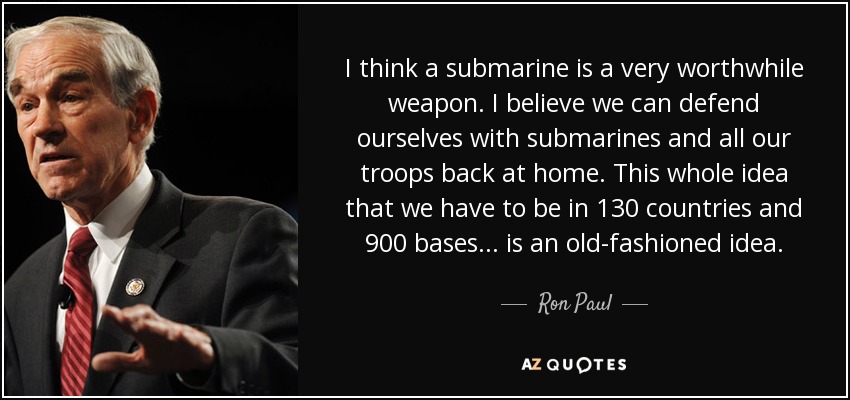 I think a submarine is a very worthwhile weapon. I believe we can defend ourselves with submarines and all our troops back at home. This whole idea that we have to be in 130 countries and 900 bases... is an old-fashioned idea. - Ron Paul