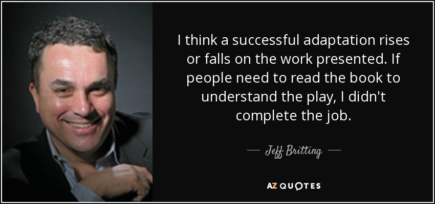 I think a successful adaptation rises or falls on the work presented. If people need to read the book to understand the play, I didn't complete the job. - Jeff Britting