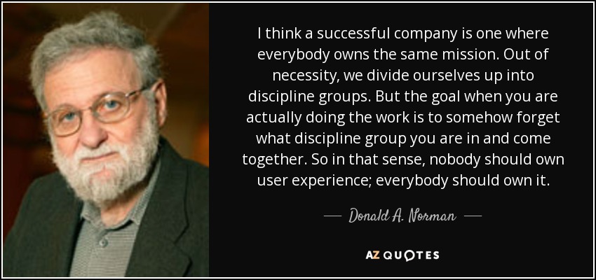 I think a successful company is one where everybody owns the same mission. Out of necessity, we divide ourselves up into discipline groups. But the goal when you are actually doing the work is to somehow forget what discipline group you are in and come together. So in that sense, nobody should own user experience; everybody should own it. - Donald A. Norman