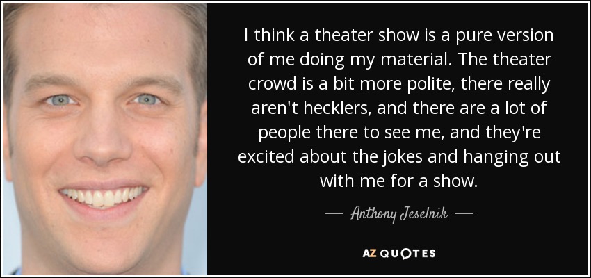 I think a theater show is a pure version of me doing my material. The theater crowd is a bit more polite, there really aren't hecklers, and there are a lot of people there to see me, and they're excited about the jokes and hanging out with me for a show. - Anthony Jeselnik