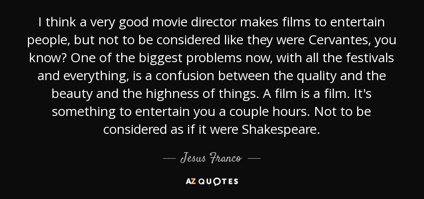 I think a very good movie director makes films to entertain people, but not to be considered like they were Cervantes, you know? One of the biggest problems now, with all the festivals and everything, is a confusion between the quality and the beauty and the highness of things. A film is a film. It's something to entertain you a couple hours. Not to be considered as if it were Shakespeare. - Jesus Franco