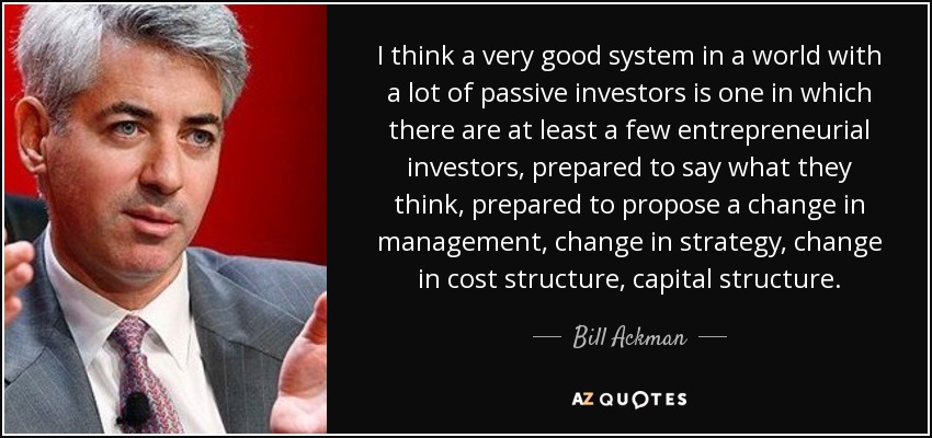 I think a very good system in a world with a lot of passive investors is one in which there are at least a few entrepreneurial investors, prepared to say what they think, prepared to propose a change in management, change in strategy, change in cost structure, capital structure. - Bill Ackman
