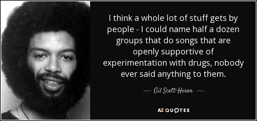 I think a whole lot of stuff gets by people - I could name half a dozen groups that do songs that are openly supportive of experimentation with drugs, nobody ever said anything to them. - Gil Scott-Heron