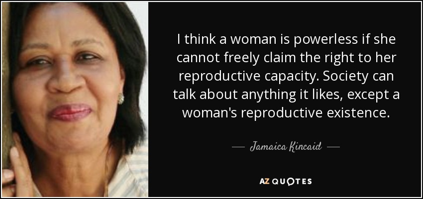 I think a woman is powerless if she cannot freely claim the right to her reproductive capacity. Society can talk about anything it likes, except a woman's reproductive existence. - Jamaica Kincaid