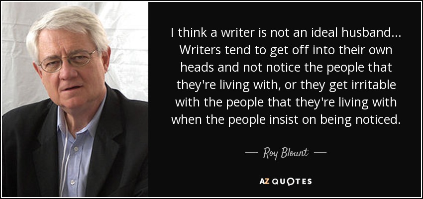 I think a writer is not an ideal husband... Writers tend to get off into their own heads and not notice the people that they're living with, or they get irritable with the people that they're living with when the people insist on being noticed. - Roy Blount, Jr.