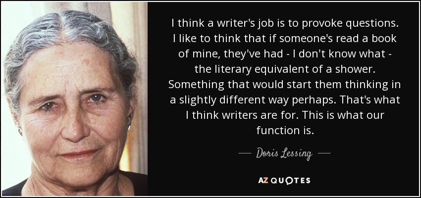 I think a writer's job is to provoke questions. I like to think that if someone's read a book of mine, they've had - I don't know what - the literary equivalent of a shower. Something that would start them thinking in a slightly different way perhaps. That's what I think writers are for. This is what our function is. - Doris Lessing