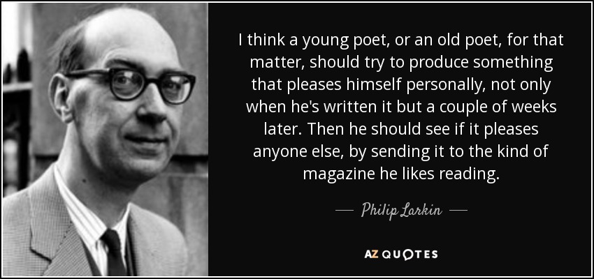 I think a young poet, or an old poet, for that matter, should try to produce something that pleases himself personally, not only when he's written it but a couple of weeks later. Then he should see if it pleases anyone else, by sending it to the kind of magazine he likes reading. - Philip Larkin