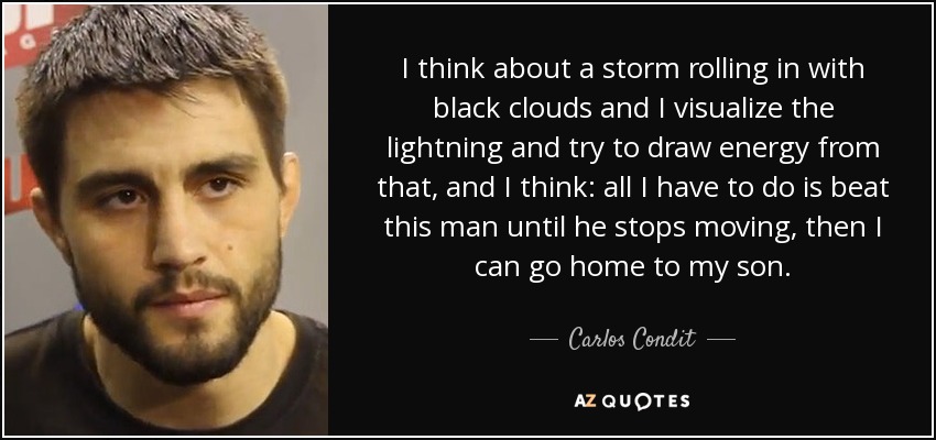 I think about a storm rolling in with black clouds and I visualize the lightning and try to draw energy from that, and I think: all I have to do is beat this man until he stops moving, then I can go home to my son. - Carlos Condit