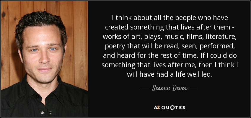 I think about all the people who have created something that lives after them - works of art, plays, music, films, literature, poetry that will be read, seen, performed, and heard for the rest of time. If I could do something that lives after me, then I think I will have had a life well led. - Seamus Dever