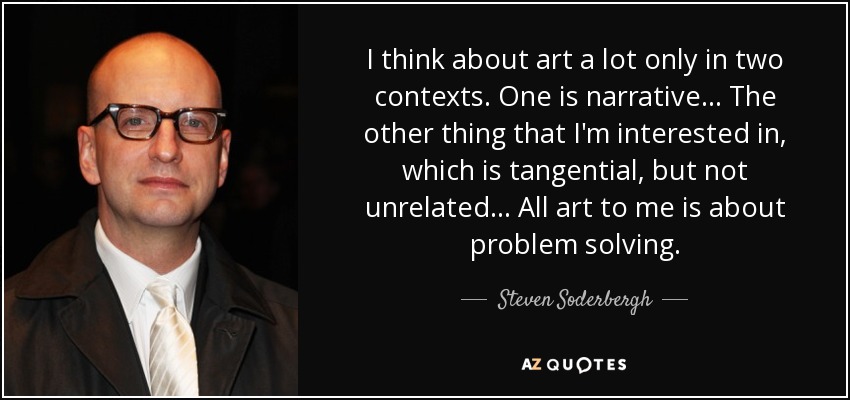 I think about art a lot only in two contexts. One is narrative... The other thing that I'm interested in, which is tangential, but not unrelated... All art to me is about problem solving. - Steven Soderbergh
