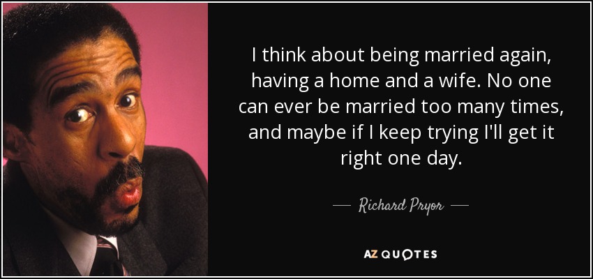 I think about being married again, having a home and a wife. No one can ever be married too many times, and maybe if I keep trying I'll get it right one day. - Richard Pryor