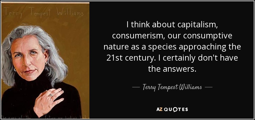 I think about capitalism, consumerism, our consumptive nature as a species approaching the 21st century. I certainly don't have the answers. - Terry Tempest Williams