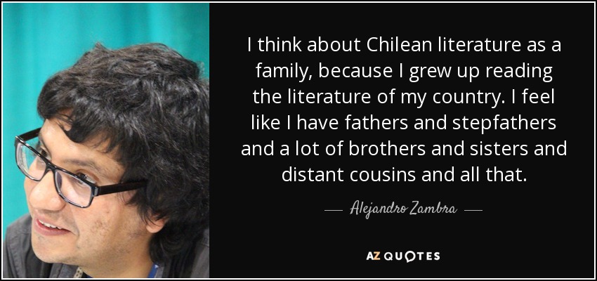 I think about Chilean literature as a family, because I grew up reading the literature of my country. I feel like I have fathers and stepfathers and a lot of brothers and sisters and distant cousins and all that. - Alejandro Zambra