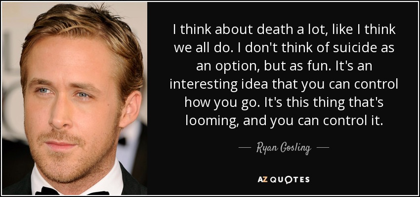 I think about death a lot, like I think we all do. I don't think of suicide as an option, but as fun. It's an interesting idea that you can control how you go. It's this thing that's looming, and you can control it. - Ryan Gosling