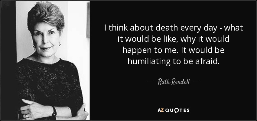 I think about death every day - what it would be like, why it would happen to me. It would be humiliating to be afraid. - Ruth Rendell