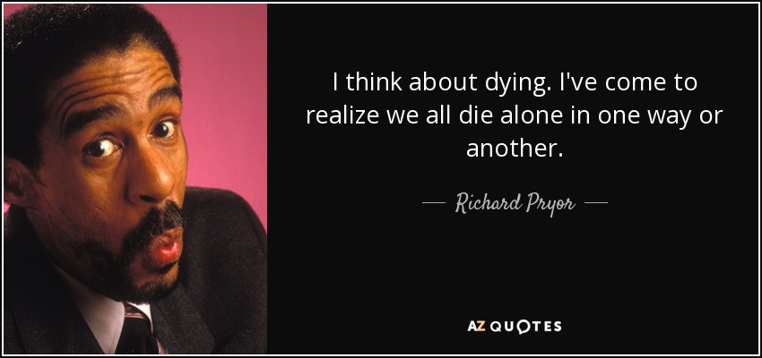 I think about dying. I've come to realize we all die alone in one way or another. - Richard Pryor