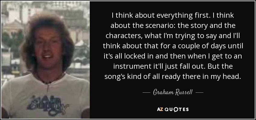 I think about everything first. I think about the scenario: the story and the characters, what I'm trying to say and I'll think about that for a couple of days until it's all locked in and then when I get to an instrument it'll just fall out. But the song's kind of all ready there in my head. - Graham Russell