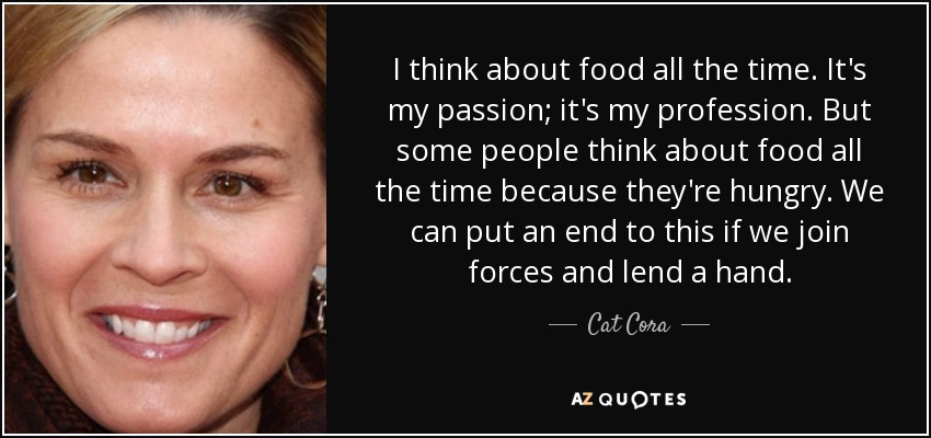 I think about food all the time. It's my passion; it's my profession. But some people think about food all the time because they're hungry. We can put an end to this if we join forces and lend a hand. - Cat Cora