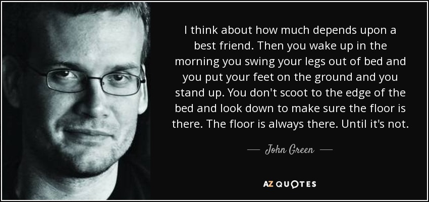 I think about how much depends upon a best friend. Then you wake up in the morning you swing your legs out of bed and you put your feet on the ground and you stand up. You don't scoot to the edge of the bed and look down to make sure the floor is there. The floor is always there. Until it's not. - John Green