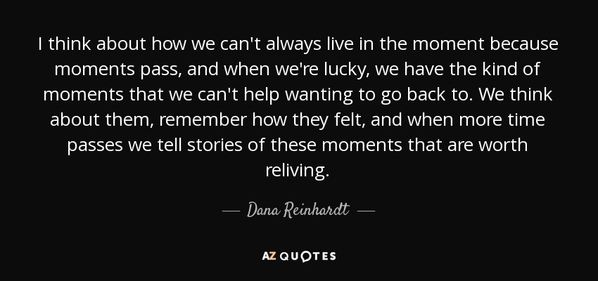 I think about how we can't always live in the moment because moments pass, and when we're lucky, we have the kind of moments that we can't help wanting to go back to. We think about them, remember how they felt, and when more time passes we tell stories of these moments that are worth reliving. - Dana Reinhardt