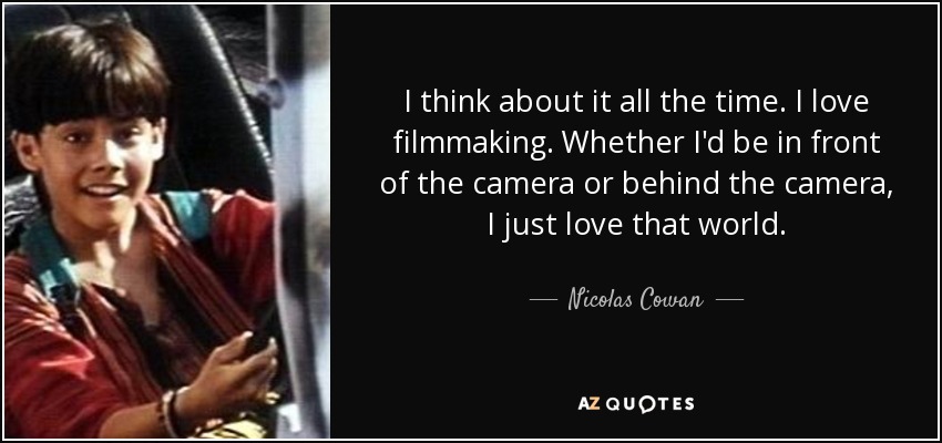 I think about it all the time. I love filmmaking. Whether I'd be in front of the camera or behind the camera, I just love that world. - Nicolas Cowan