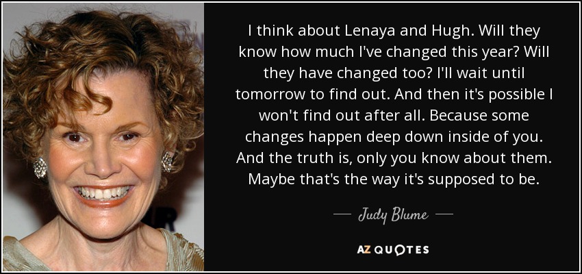 I think about Lenaya and Hugh. Will they know how much I've changed this year? Will they have changed too? I'll wait until tomorrow to find out. And then it's possible I won't find out after all. Because some changes happen deep down inside of you. And the truth is, only you know about them. Maybe that's the way it's supposed to be. - Judy Blume