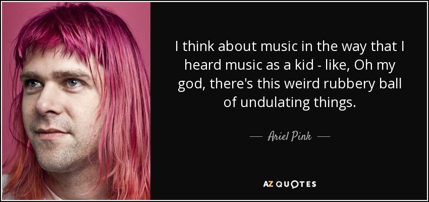 I think about music in the way that I heard music as a kid - like, Oh my god, there's this weird rubbery ball of undulating things. - Ariel Pink