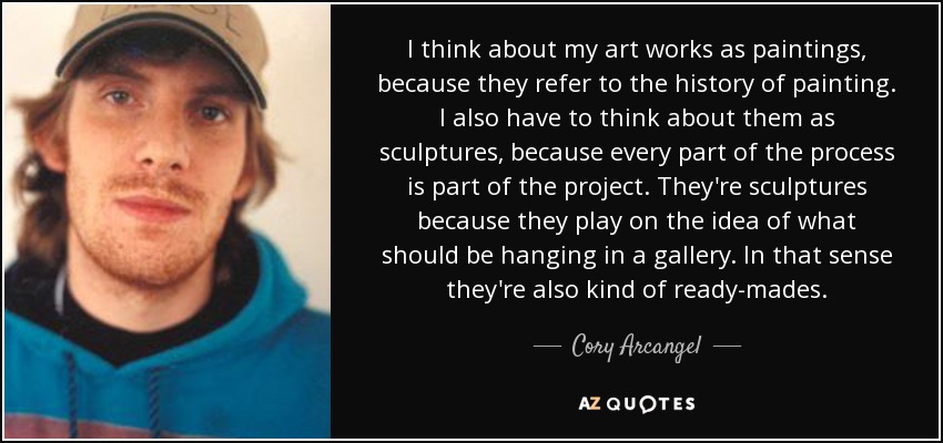 I think about my art works as paintings, because they refer to the history of painting. I also have to think about them as sculptures, because every part of the process is part of the project. They're sculptures because they play on the idea of what should be hanging in a gallery. In that sense they're also kind of ready-mades. - Cory Arcangel