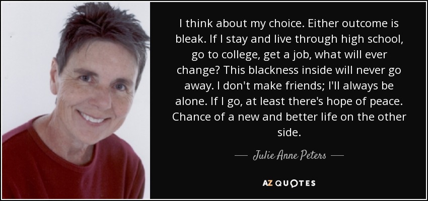 I think about my choice. Either outcome is bleak. If I stay and live through high school, go to college, get a job, what will ever change? This blackness inside will never go away. I don't make friends; I'll always be alone. If I go, at least there's hope of peace. Chance of a new and better life on the other side. - Julie Anne Peters