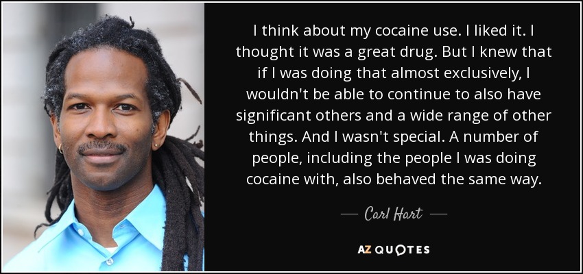 I think about my cocaine use. I liked it. I thought it was a great drug. But I knew that if I was doing that almost exclusively, I wouldn't be able to continue to also have significant others and a wide range of other things. And I wasn't special. A number of people, including the people I was doing cocaine with, also behaved the same way. - Carl Hart