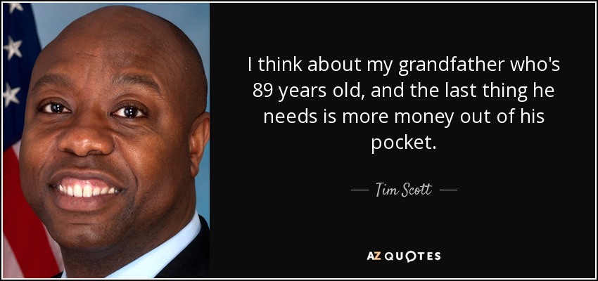 I think about my grandfather who's 89 years old, and the last thing he needs is more money out of his pocket. - Tim Scott