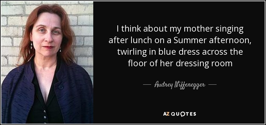 I think about my mother singing after lunch on a Summer afternoon, twirling in blue dress across the floor of her dressing room - Audrey Niffenegger