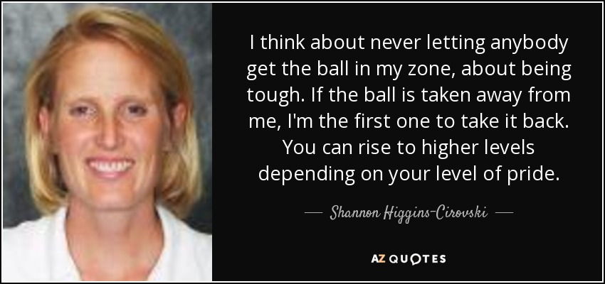 I think about never letting anybody get the ball in my zone, about being tough. If the ball is taken away from me, I'm the first one to take it back. You can rise to higher levels depending on your level of pride. - Shannon Higgins-Cirovski