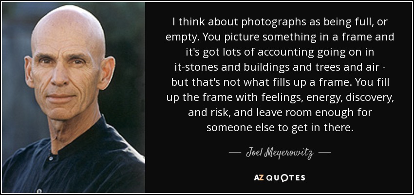 I think about photographs as being full, or empty. You picture something in a frame and it's got lots of accounting going on in it-stones and buildings and trees and air - but that's not what fills up a frame. You fill up the frame with feelings, energy, discovery, and risk, and leave room enough for someone else to get in there. - Joel Meyerowitz