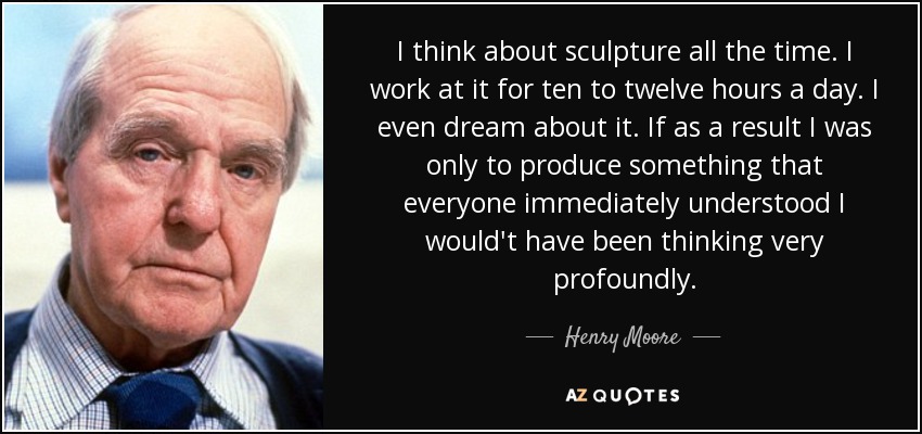 I think about sculpture all the time. I work at it for ten to twelve hours a day. I even dream about it. If as a result I was only to produce something that everyone immediately understood I would't have been thinking very profoundly. - Henry Moore