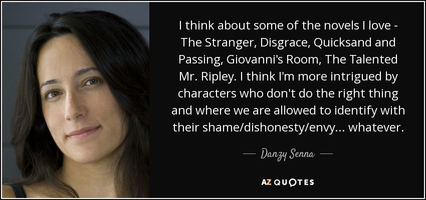 I think about some of the novels I love - The Stranger, Disgrace, Quicksand and Passing, Giovanni's Room, The Talented Mr. Ripley. I think I'm more intrigued by characters who don't do the right thing and where we are allowed to identify with their shame/dishonesty/envy... whatever. - Danzy Senna