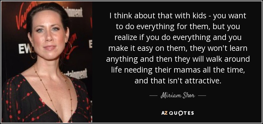 I think about that with kids - you want to do everything for them, but you realize if you do everything and you make it easy on them, they won't learn anything and then they will walk around life needing their mamas all the time, and that isn't attractive. - Miriam Shor