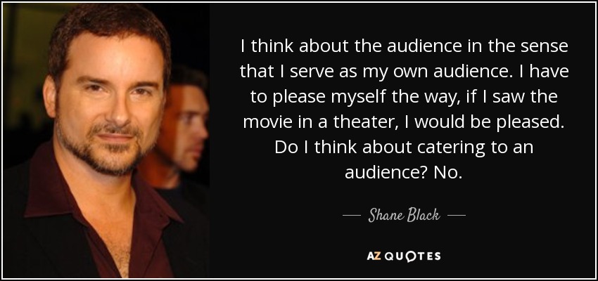 I think about the audience in the sense that I serve as my own audience. I have to please myself the way, if I saw the movie in a theater, I would be pleased. Do I think about catering to an audience? No. - Shane Black