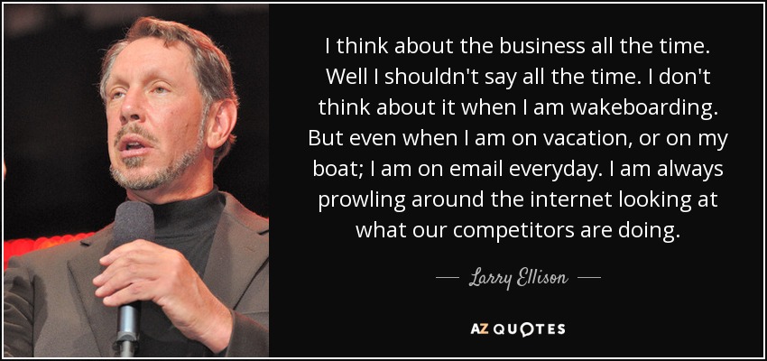 I think about the business all the time. Well I shouldn't say all the time. I don't think about it when I am wakeboarding. But even when I am on vacation, or on my boat; I am on email everyday. I am always prowling around the internet looking at what our competitors are doing. - Larry Ellison