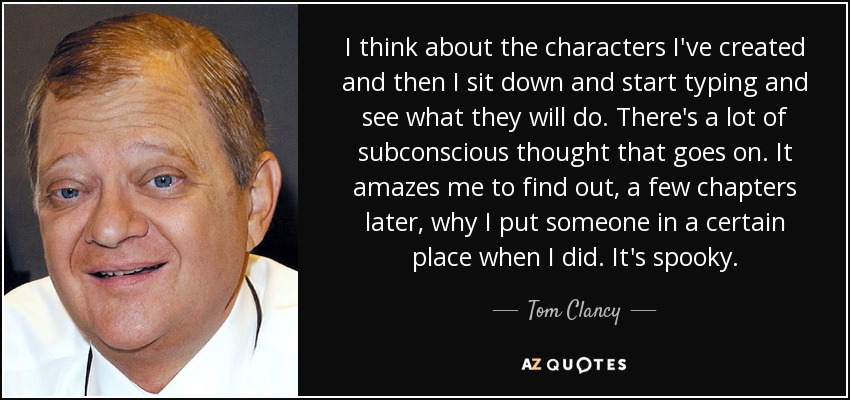 I think about the characters I've created and then I sit down and start typing and see what they will do. There's a lot of subconscious thought that goes on. It amazes me to find out, a few chapters later, why I put someone in a certain place when I did. It's spooky. - Tom Clancy