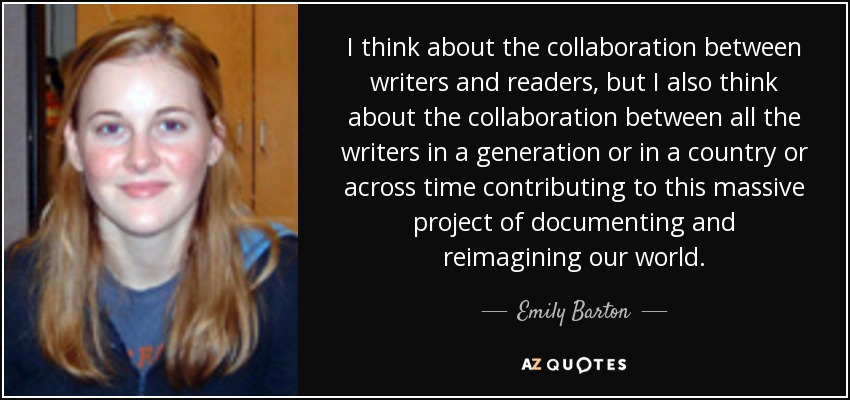 I think about the collaboration between writers and readers, but I also think about the collaboration between all the writers in a generation or in a country or across time contributing to this massive project of documenting and reimagining our world. - Emily Barton