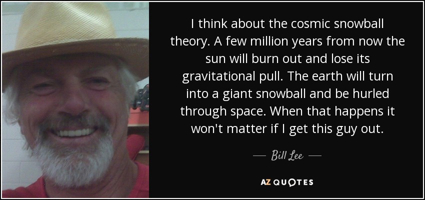 I think about the cosmic snowball theory. A few million years from now the sun will burn out and lose its gravitational pull. The earth will turn into a giant snowball and be hurled through space. When that happens it won't matter if I get this guy out. - Bill Lee